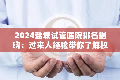 2024盐城试管医院排名揭晓：过来人经验带你了解权威中心