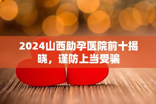 2024山西助孕医院前十揭晓，谨防上当受骗