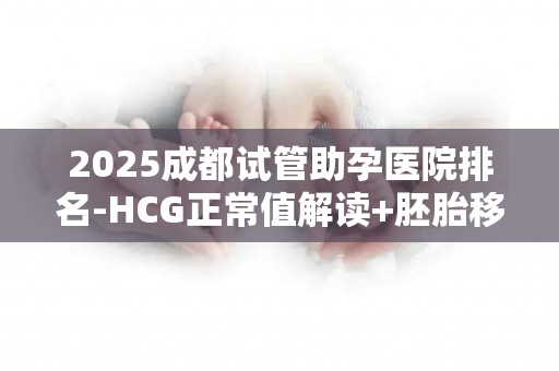 2025成都试管助孕医院排名-HCG正常值解读+胚胎移植后注意事项!