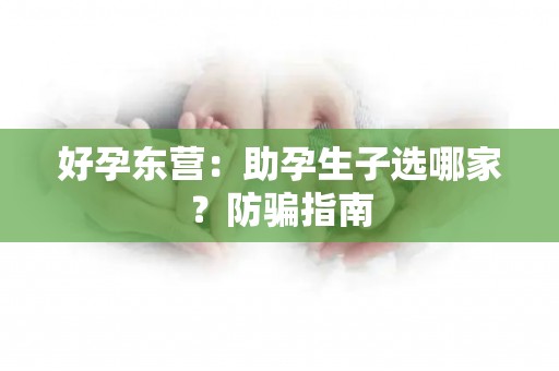 好孕东营：助孕生子选哪家？防骗指南