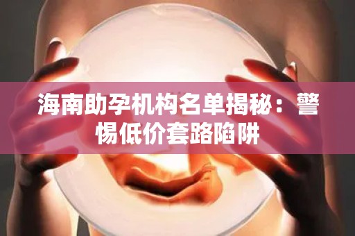海南助孕机构名单揭秘：警惕低价套路陷阱