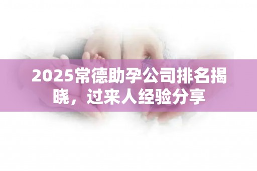 2025常德助孕公司排名揭晓，过来人经验分享