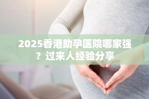2025香港助孕医院哪家强？过来人经验分享