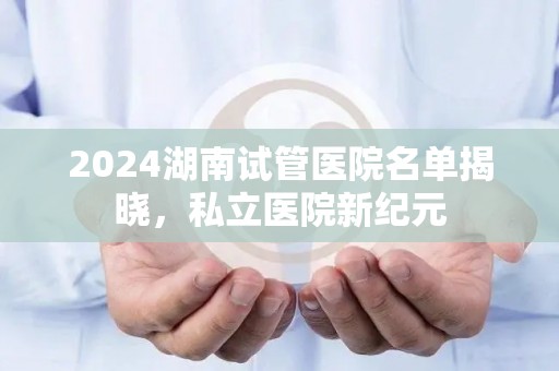 2024湖南试管医院名单揭晓，私立医院新纪元