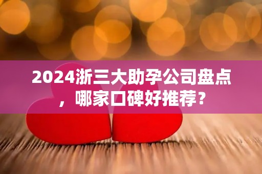 2024浙三大助孕公司盘点，哪家口碑好推荐？