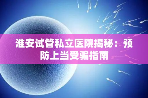 淮安试管私立医院揭秘：预防上当受骗指南