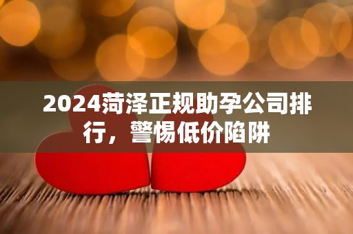 2024菏泽正规助孕公司排行，警惕低价陷阱