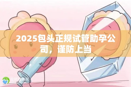 2025包头正规试管助孕公司，谨防上当
