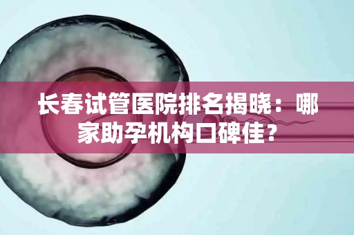 长春试管医院排名揭晓：哪家助孕机构口碑佳？