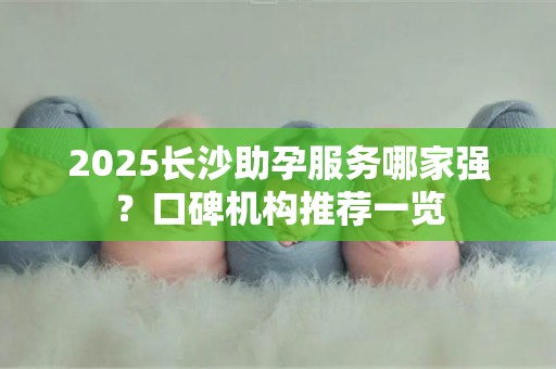 2025长沙助孕服务哪家强？口碑机构推荐一览