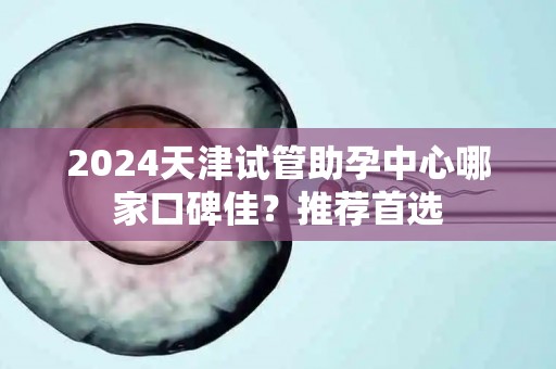 2024天津试管助孕中心哪家口碑佳？推荐首选