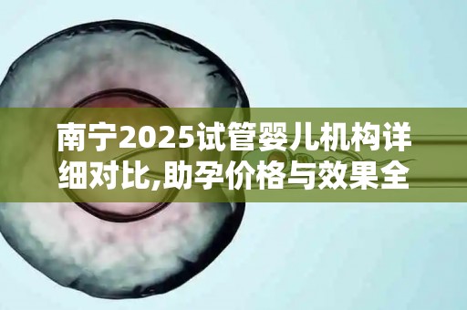 南宁2025试管婴儿机构详细对比,助孕价格与效果全解析!