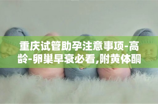 重庆试管助孕注意事项-高龄-卵巢早衰必看,附黄体酮-雌激素用药指南!