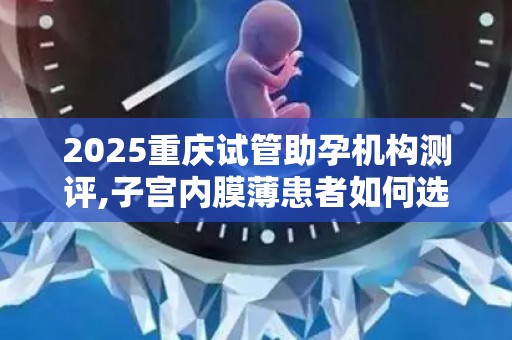 2025重庆试管助孕机构测评,子宫内膜薄患者如何选择？