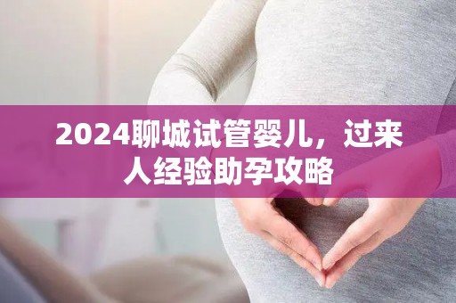 2024聊城试管婴儿，过来人经验助孕攻略