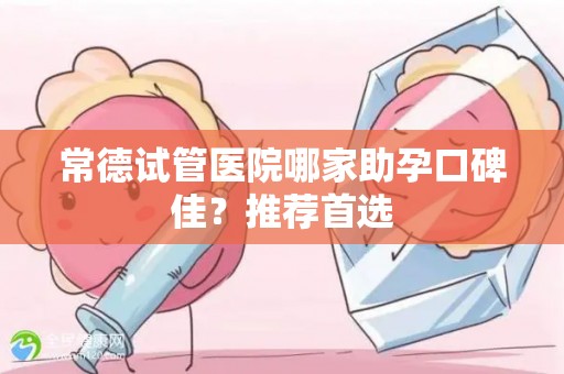 常德试管医院哪家助孕口碑佳？推荐首选