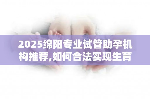 2025绵阳专业试管助孕机构推荐,如何合法实现生育梦想？