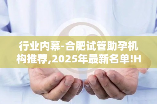 行业内幕-合肥试管助孕机构推荐,2025年最新名单!HIV阳性患者生育希望!