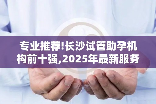 专业推荐!长沙试管助孕机构前十强,2025年最新服务质量测评,告别选择困难!