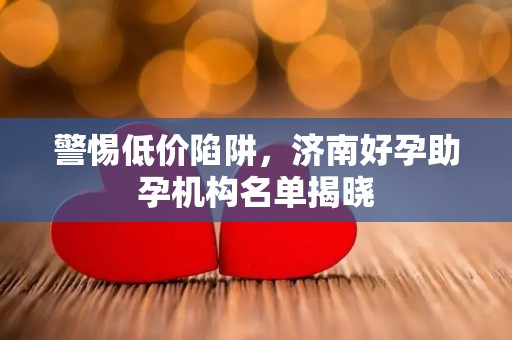 警惕低价陷阱，济南好孕助孕机构名单揭晓