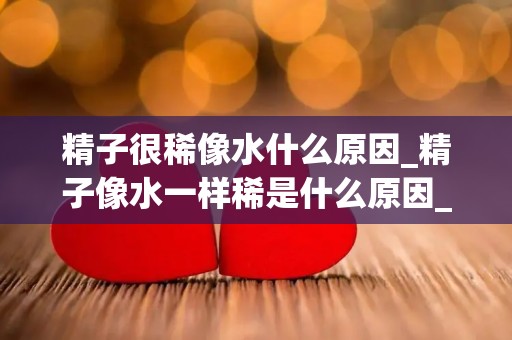 精子很稀像水什么原因_精子像水一样稀是什么原因_试管文章