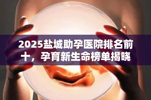 2025盐城助孕医院排名前十，孕育新生命榜单揭晓