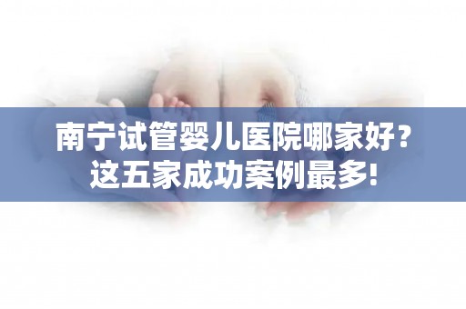 南宁试管婴儿医院哪家好？这五家成功案例最多!