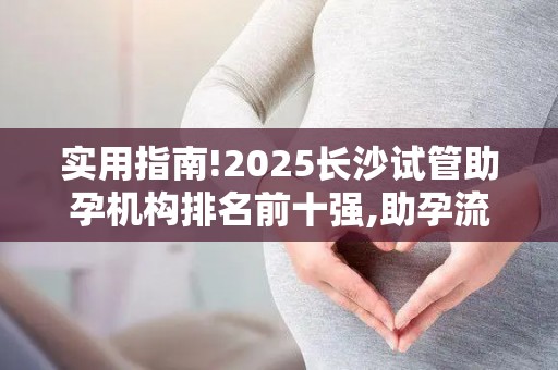 实用指南!2025长沙试管助孕机构排名前十强,助孕流程全解析!