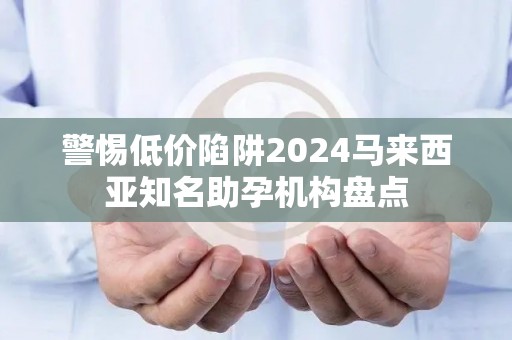 警惕低价陷阱2024马来西亚知名助孕机构盘点