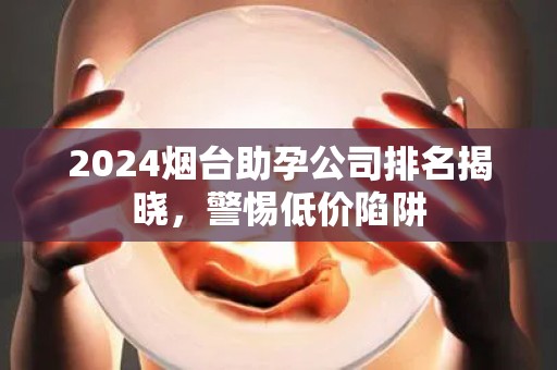 2024烟台助孕公司排名揭晓，警惕低价陷阱