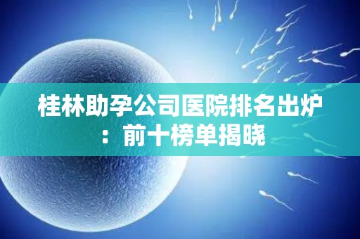 桂林助孕公司医院排名出炉：前十榜单揭晓