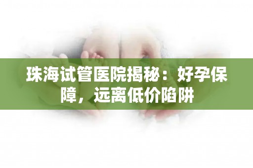 珠海试管医院揭秘：好孕保障，远离低价陷阱