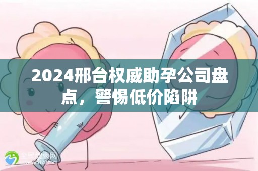 2024邢台权威助孕公司盘点，警惕低价陷阱