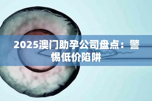 2025澳门助孕公司盘点：警惕低价陷阱