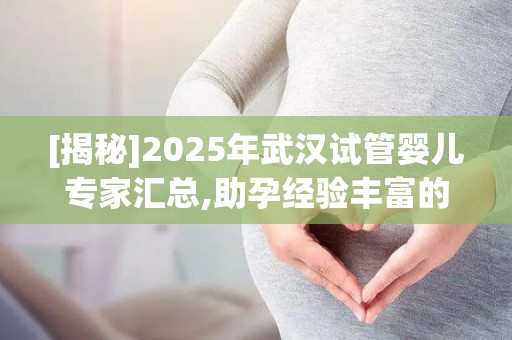 [揭秘]2025年武汉试管婴儿专家汇总,助孕经验丰富的主任名单!
