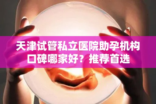 天津试管私立医院助孕机构口碑哪家好？推荐首选