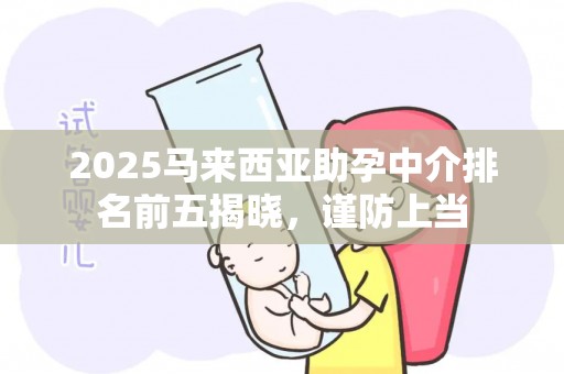 2025马来西亚助孕中介排名前五揭晓，谨防上当