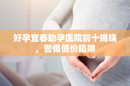 好孕宜春助孕医院前十揭晓，警惕低价陷阱