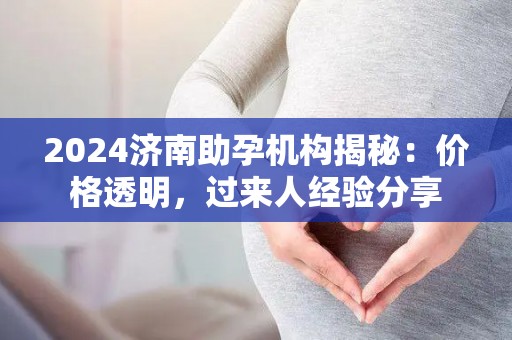 2024济南助孕机构揭秘：价格透明，过来人经验分享