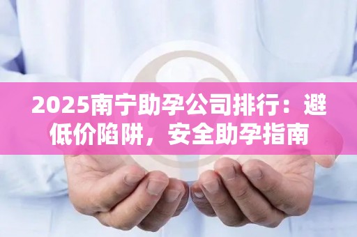 2025南宁助孕公司排行：避低价陷阱，安全助孕指南