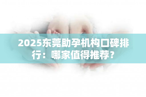 2025东莞助孕机构口碑排行：哪家值得推荐？