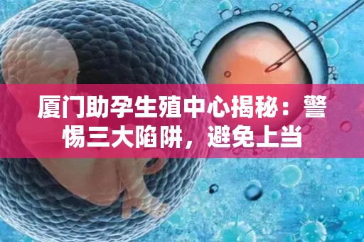 厦门助孕生殖中心揭秘：警惕三大陷阱，避免上当