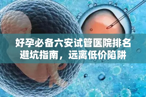 好孕必备六安试管医院排名避坑指南，远离低价陷阱