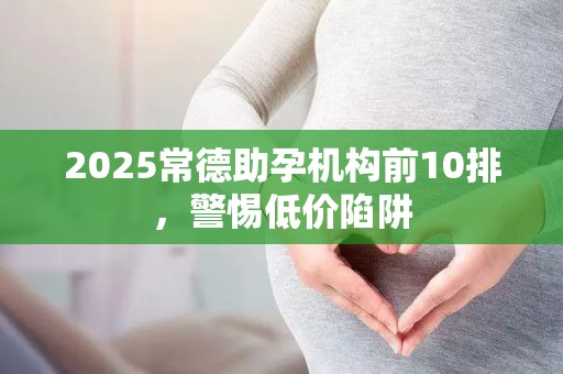 2025常德助孕机构前10排，警惕低价陷阱