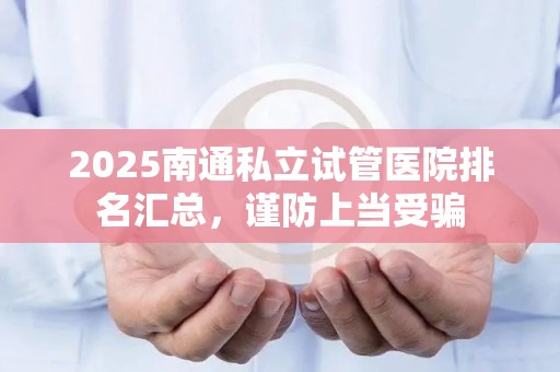 2025南通私立试管医院排名汇总，谨防上当受骗