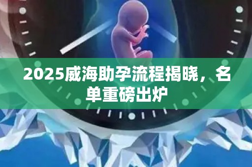 2025威海助孕流程揭晓，名单重磅出炉