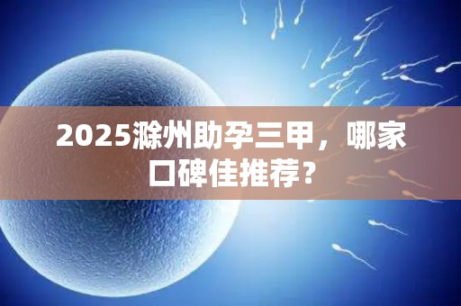 2025滁州助孕三甲，哪家口碑佳推荐？