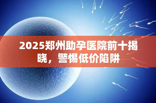 2025郑州助孕医院前十揭晓，警惕低价陷阱