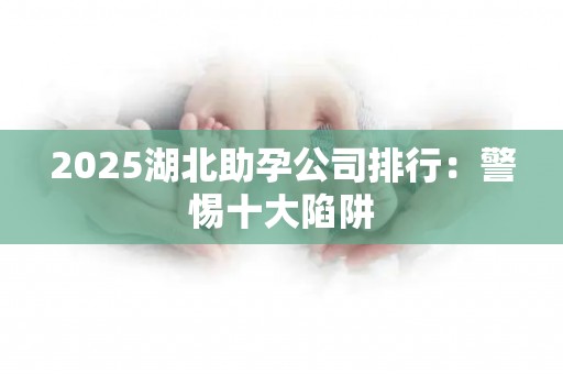 2025湖北助孕公司排行：警惕十大陷阱