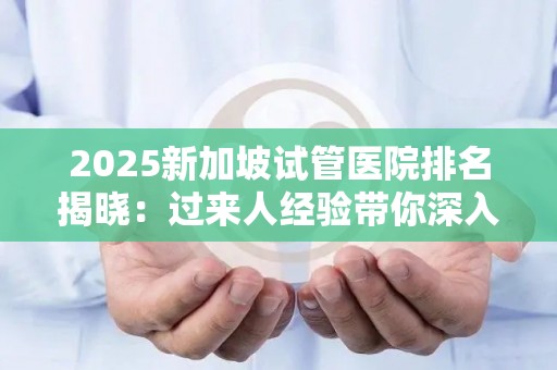 2025新加坡试管医院排名揭晓：过来人经验带你深入了解